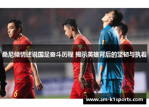 桑尼倾情述说国足奋斗历程 揭示英雄背后的坚韧与执着