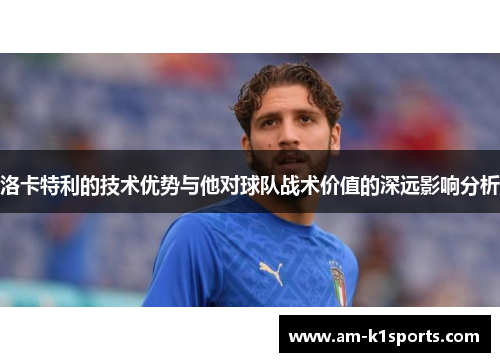 洛卡特利的技术优势与他对球队战术价值的深远影响分析