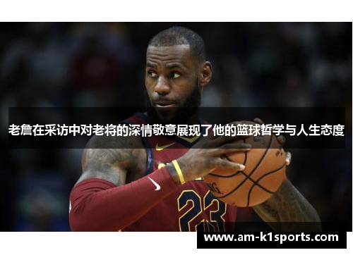 老詹在采访中对老将的深情敬意展现了他的篮球哲学与人生态度