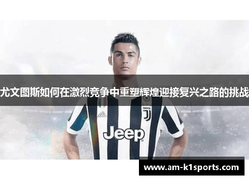尤文图斯如何在激烈竞争中重塑辉煌迎接复兴之路的挑战 尤文图斯如何在激烈竞争中重塑辉煌迎接复兴之路的挑战