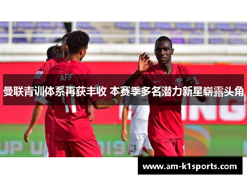 曼联青训体系再获丰收 本赛季多名潜力新星崭露头角 曼联青训体系再获丰收 本赛季多名潜力新星崭露头角