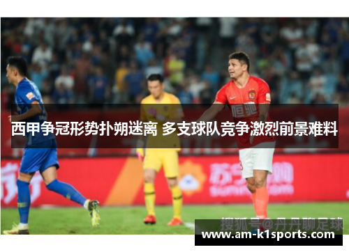 西甲争冠形势扑朔迷离 多支球队竞争激烈前景难料